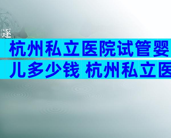 杭州私立医院试管婴儿多少钱 杭州私立医院试管婴儿多少钱一次